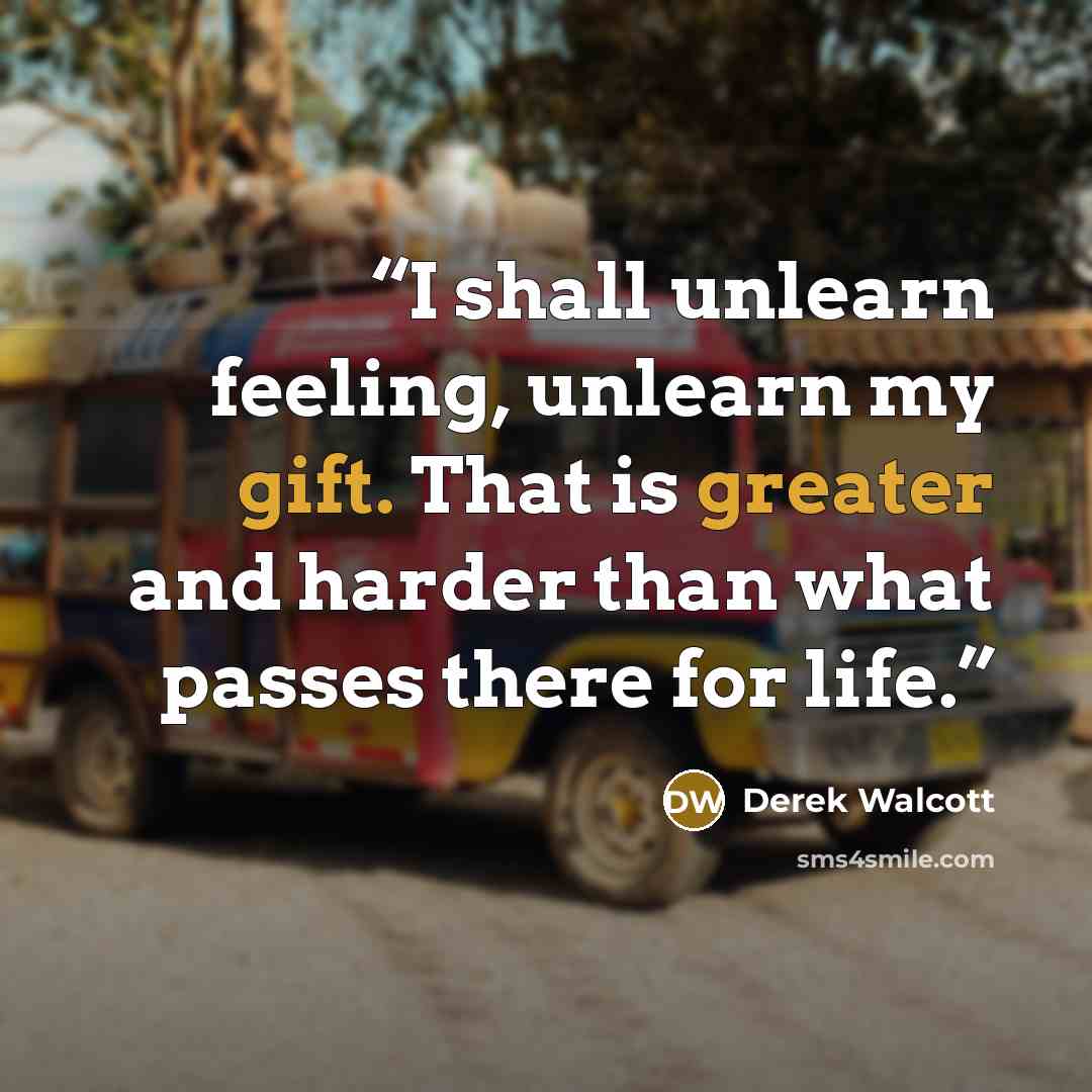 “I shall unlearn feeling, unlearn my gift. That is greater and harder than what passes there for life.” quote by Derek Walcott