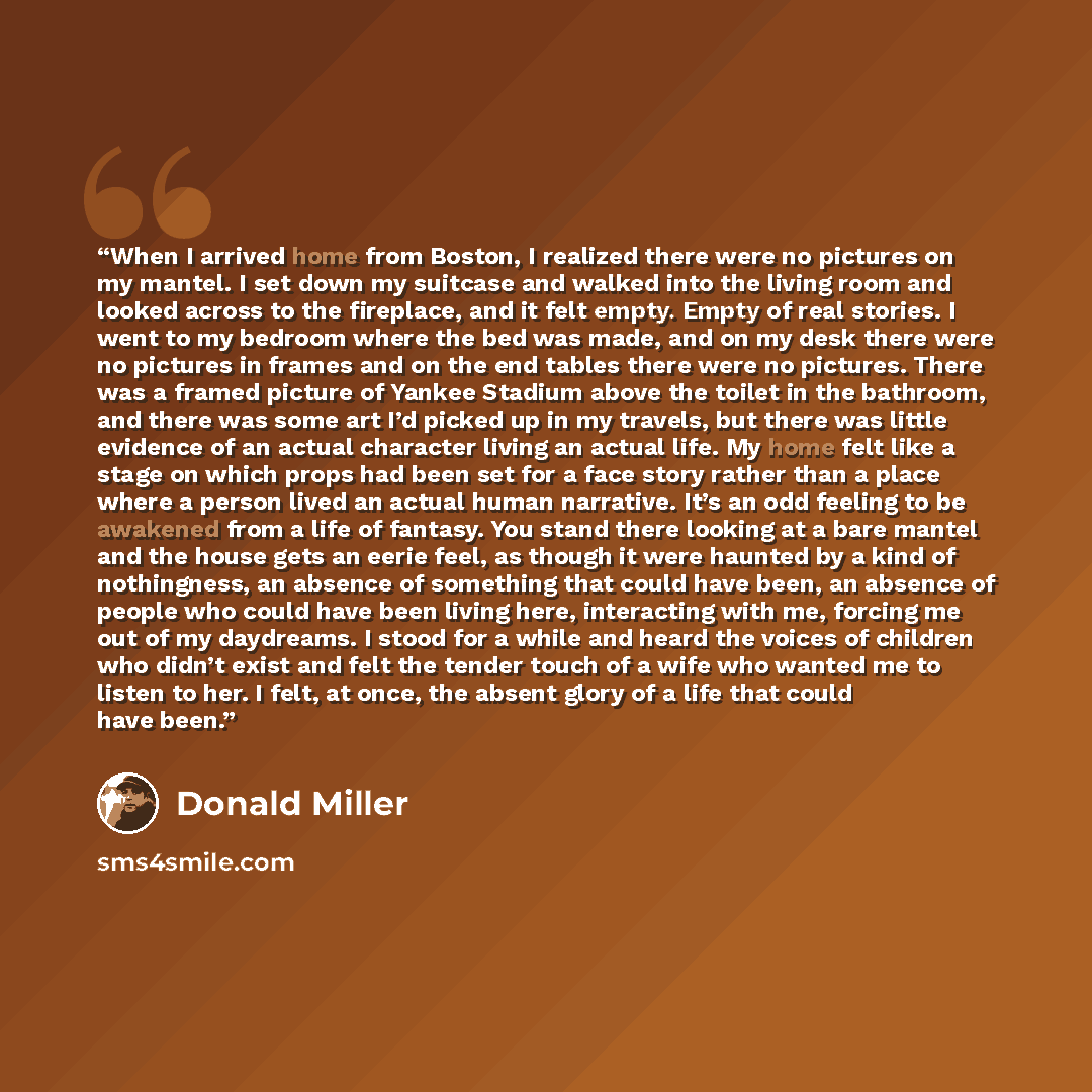 “When I arrived home from Boston, I realized there were no pictures on my mantel. I set down my suitcase and walked into the living room and looked across to the fireplace, and it felt empty. Empty of real stories. I went to my bedroom where the bed was made, and on my desk there were no pictures…” quote by Donald Miller
