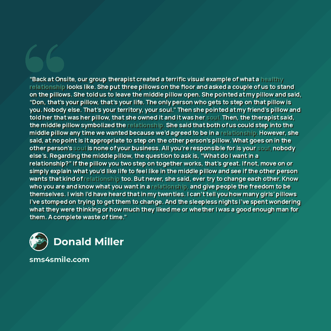 “Back at Onsite, our group therapist created a terrific visual example of what a healthy relationship looks like. She put three pillows on the floor and asked a couple of us to stand on the pillows. She told us to leave the middle pillow open. She pointed at my pillow and said, “Don, that’s your…” quote by Donald Miller