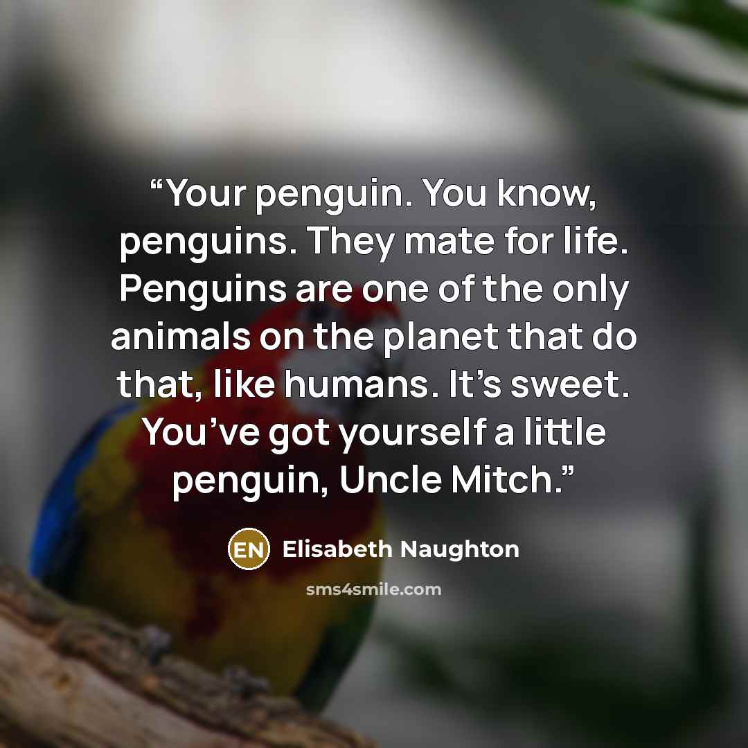 “Your penguin. You know, penguins. They mate for life. Penguins are one of the only animals on the planet that do that, like humans. It’s sweet. You’ve got yourself a little penguin, Uncle Mitch.” quote by Elisabeth Naughton