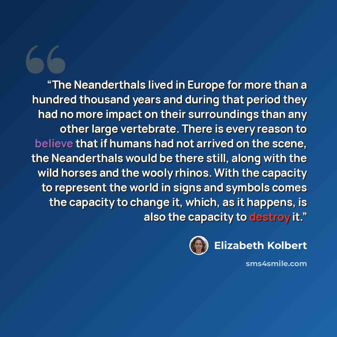“The Neanderthals lived in Europe for more than a hundred thousand years and during that period they had no more impact on their surroundings than any other large vertebrate. There is every reason to believe that if humans had not arrived on the scene, the Neanderthals would be there still, along…” quote by Elizabeth Kolbert