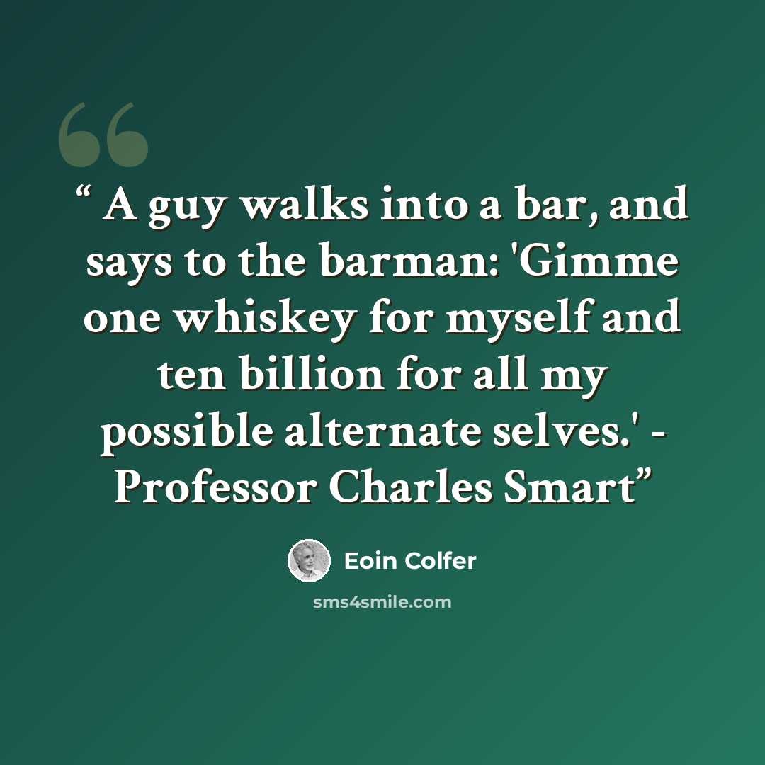 “A guy walks into a bar, and says to the barman: 'Gimme one whiskey for myself and ten billion for all my possible alternate selves.' - Professor Charles Smart” quote by Eoin Colfer
