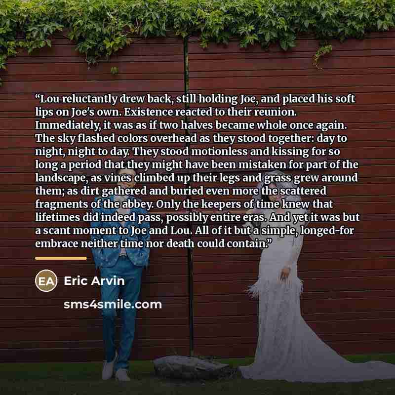 “Lou reluctantly drew back, still holding Joe, and placed his soft lips on Joe's own. Existence reacted to their reunion. Immediately, it was as if two halves became whole once again. The sky flashed colors overhead as they stood together: day to night, night to day. They stood motionless and…” quote by Eric Arvin