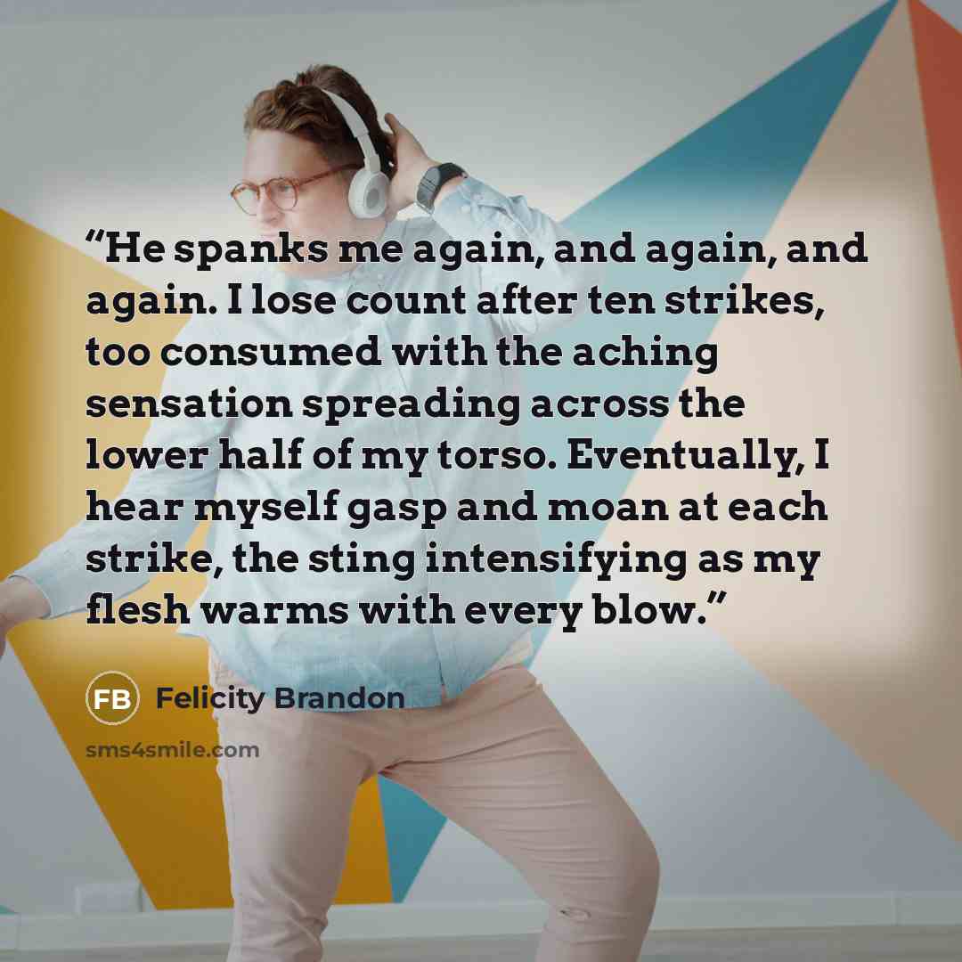 “He spanks me again, and again, and again. I lose count after ten strikes, too consumed with the aching sensation spreading across the lower half of my torso. Eventually, I hear myself gasp and moan at each strike, the sting intensifying as my flesh warms with every blow.” quote by Felicity Brandon