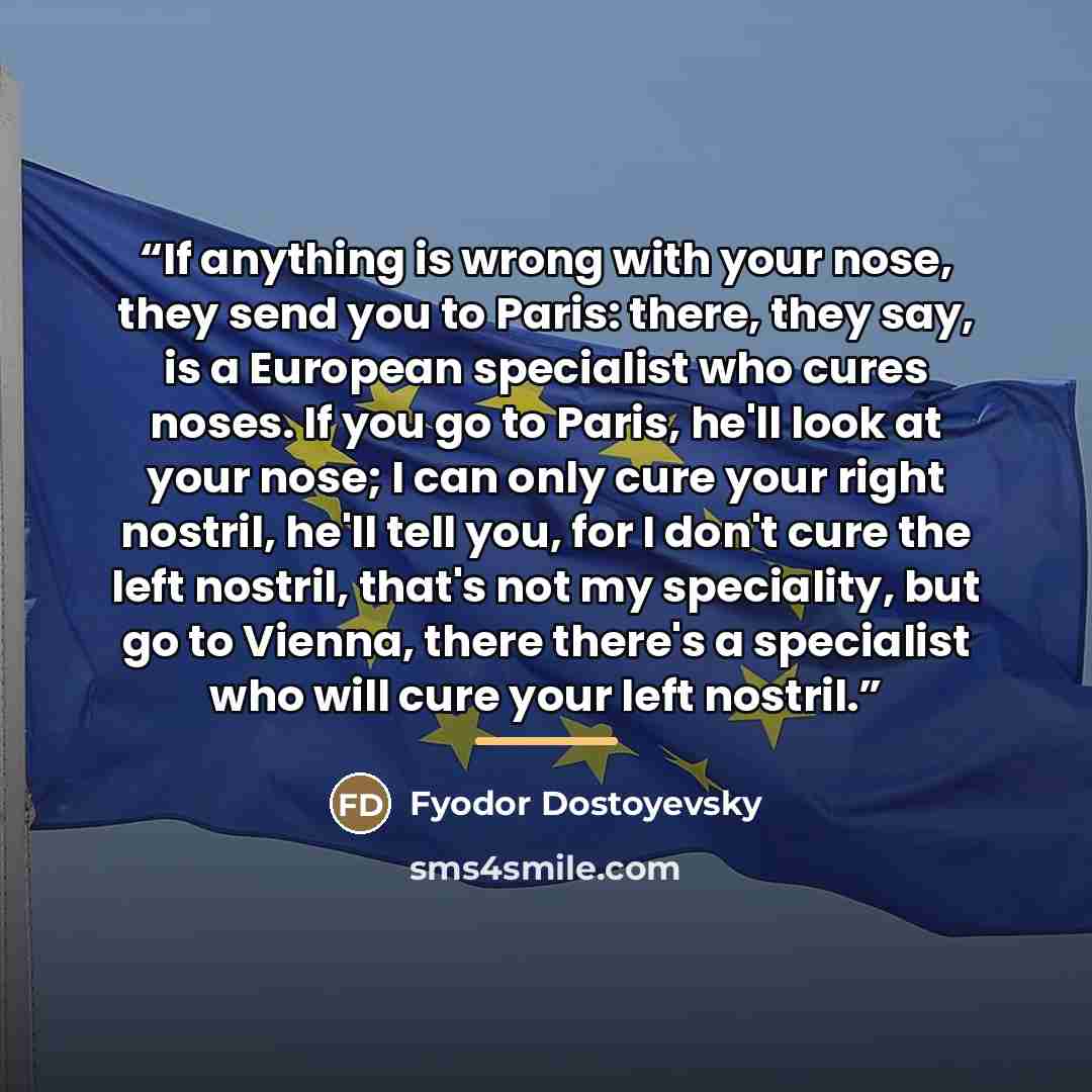“If anything is wrong with your nose, they send you to Paris: there, they say, is a European specialist who cures noses. If you go to Paris, he'll look at your nose; I can only cure your right nostril, he'll tell you, for I don't cure the left nostril, that's not my speciality, but go to Vienna…” quote by Fyodor Dostoyevsky