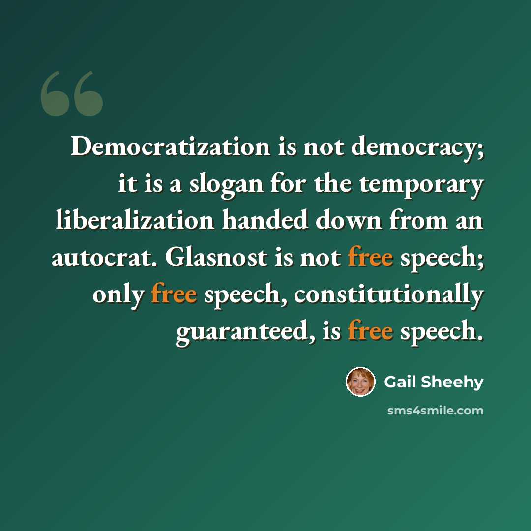 “Democratization is not democracy; it is a slogan for the temporary liberalization handed down from an autocrat. Glasnost is not free speech; only free speech, constitutionally guaranteed, is free speech.” quote by Gail Sheehy