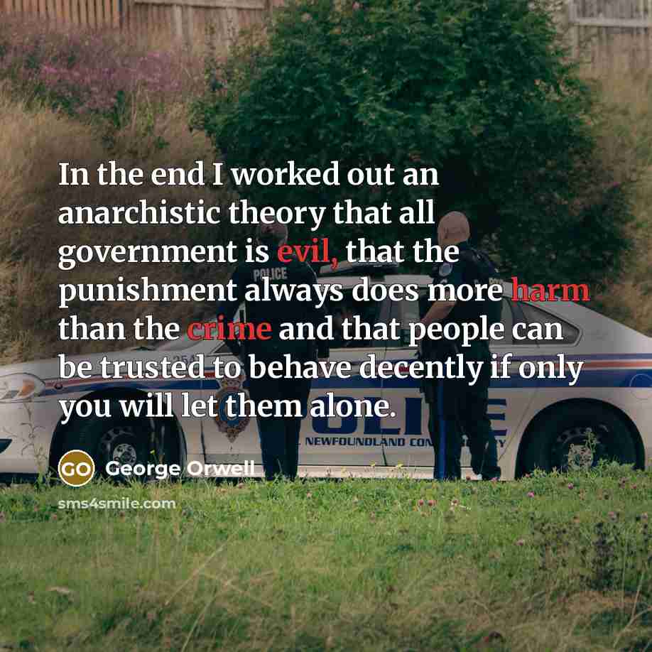 “In the end I worked out an anarchistic theory that all government is evil, that the punishment always does more harm than the crime and that people can be trusted to behave decently if only you will let them alone.” quote by George Orwell