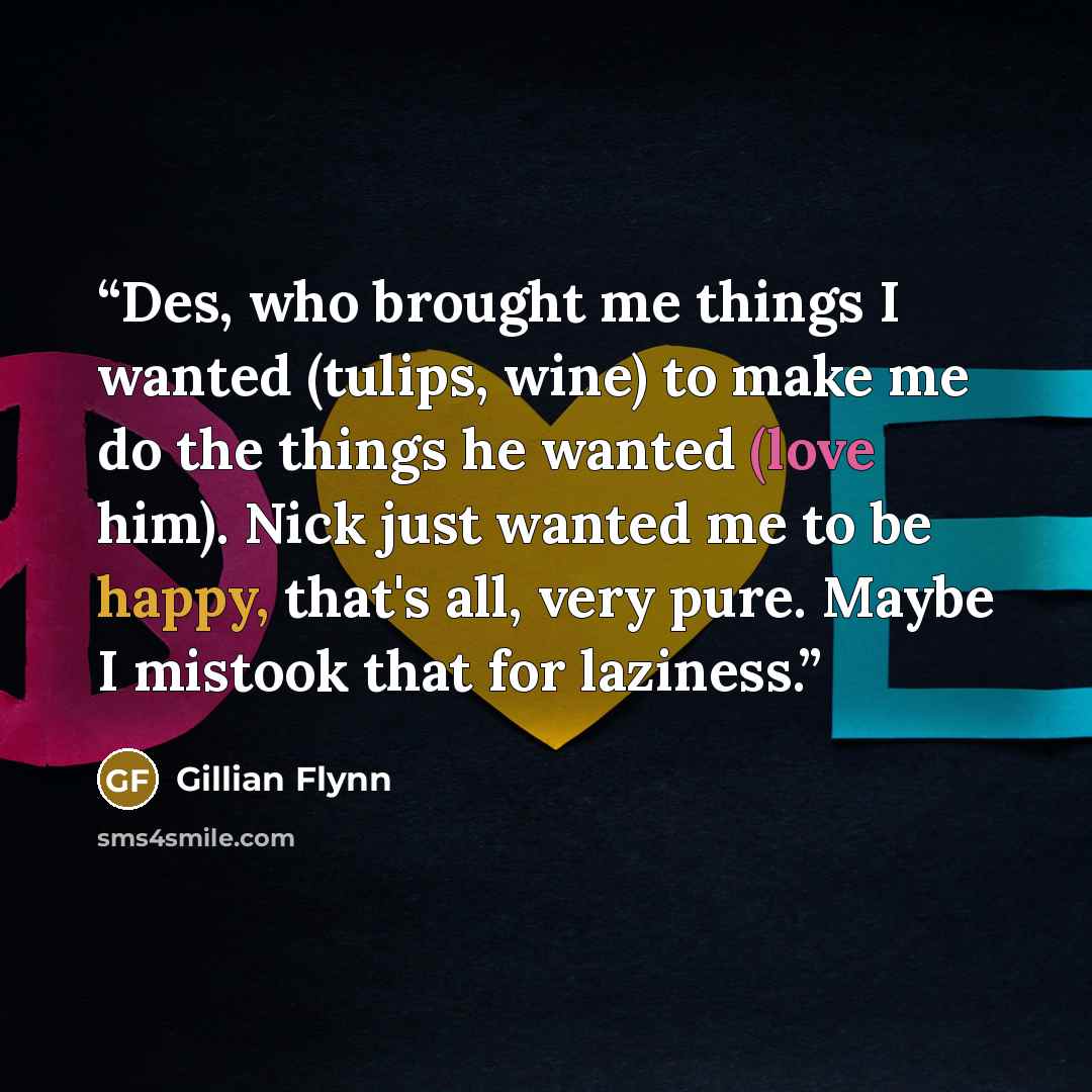 “Des, who brought me things I wanted (tulips, wine) to make me do the things he wanted (love him). Nick just wanted me to be happy, that's all, very pure. Maybe I mistook that for laziness.” quote by Gillian Flynn