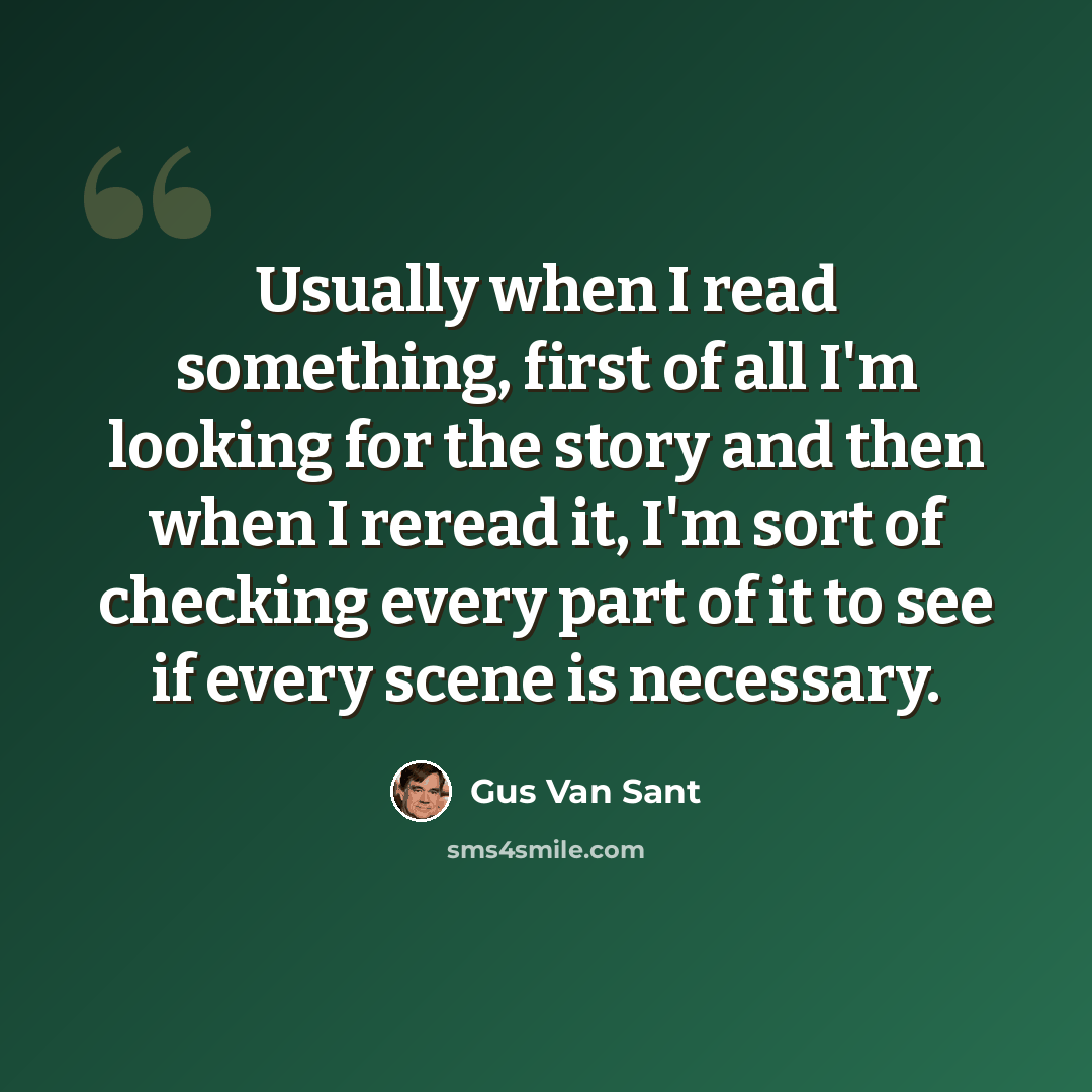 “Usually when I read something, first of all I'm looking for the story and then when I reread it, I'm sort of checking every part of it to see if every scene is necessary.” quote by Gus Van Sant