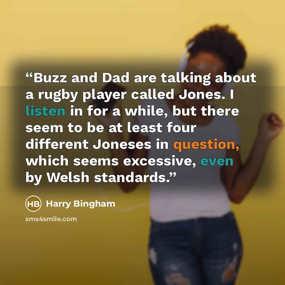 “Buzz and Dad are talking about a rugby player called Jones. I listen in for a while, but there seem to be at least four different Joneses in question, which seems excessive, even by Welsh standards.” quote by Harry Bingham