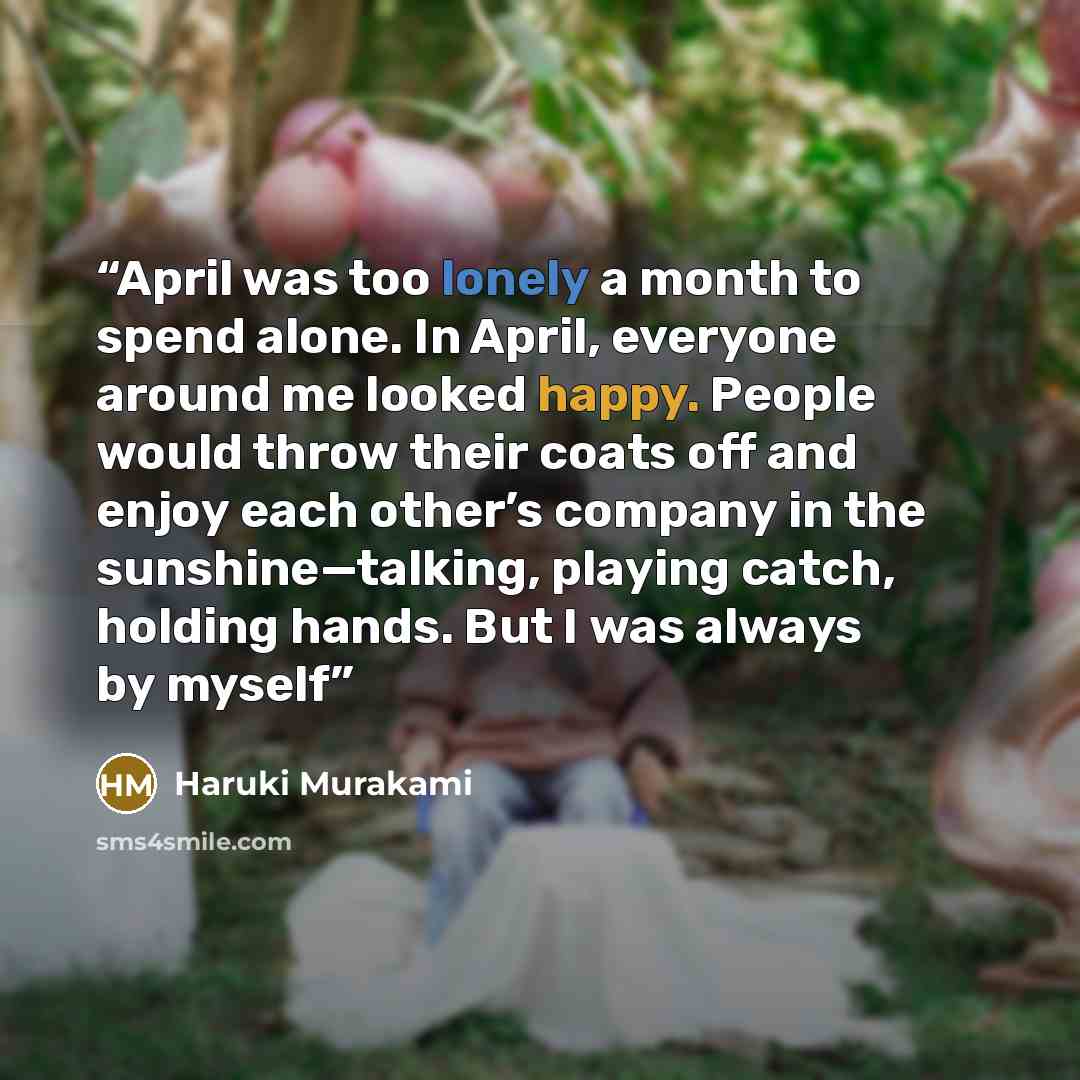 “April was too lonely a month to spend alone. In April, everyone around me looked happy. People would throw their coats off and enjoy each other’s company in the sunshine—talking, playing catch, holding hands. But I was always by myself” quote by Haruki Murakami
