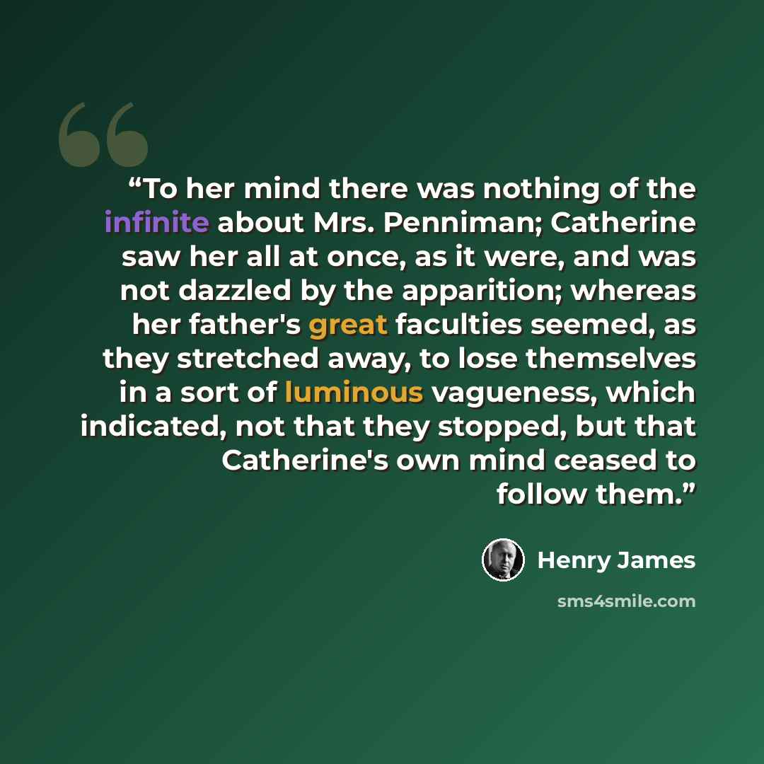 “To her mind there was nothing of the infinite about Mrs. Penniman; Catherine saw her all at once, as it were, and was not dazzled by the apparition; whereas her father's great faculties seemed, as they stretched away, to lose themselves in a sort of luminous vagueness, which indicated, not that…” quote by Henry James
