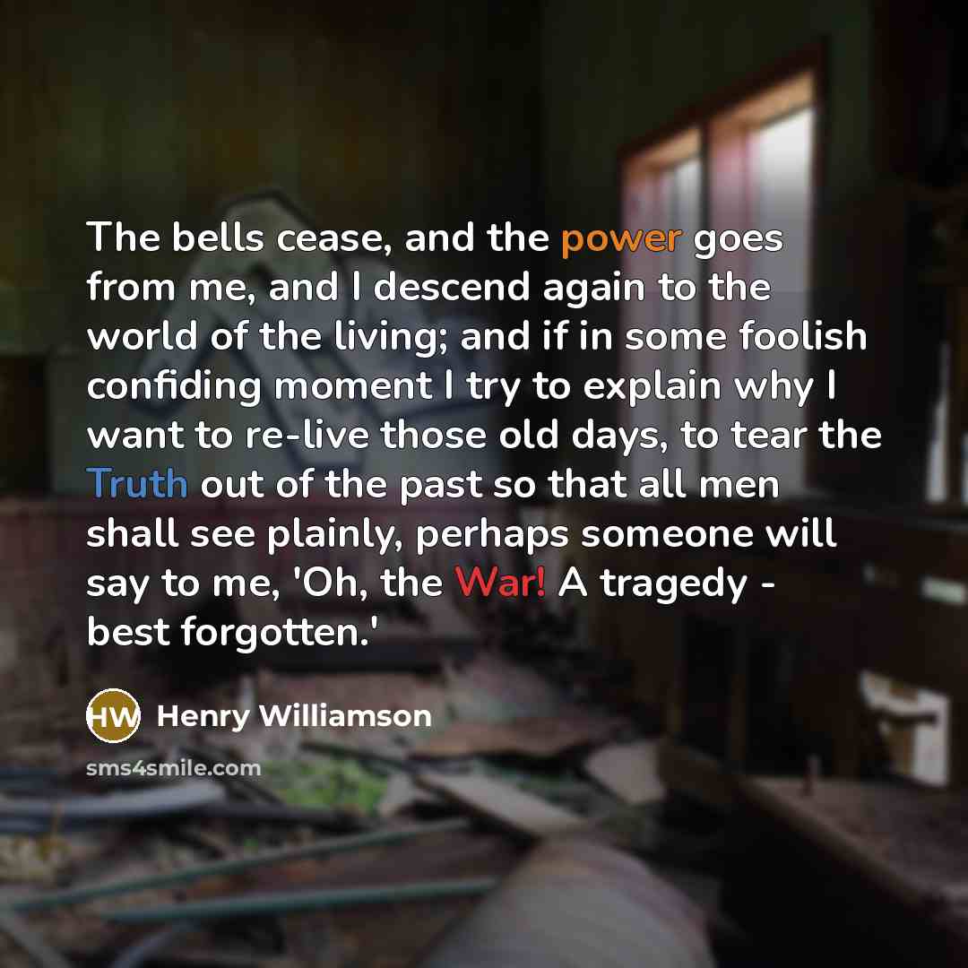 “The bells cease, and the power goes from me, and I descend again to the world of the living; and if in some foolish confiding moment I try to explain why I want to re-live those old days, to tear the Truth out of the past so that all men shall see plainly, perhaps someone will say to me, 'Oh, the…” quote by Henry Williamson