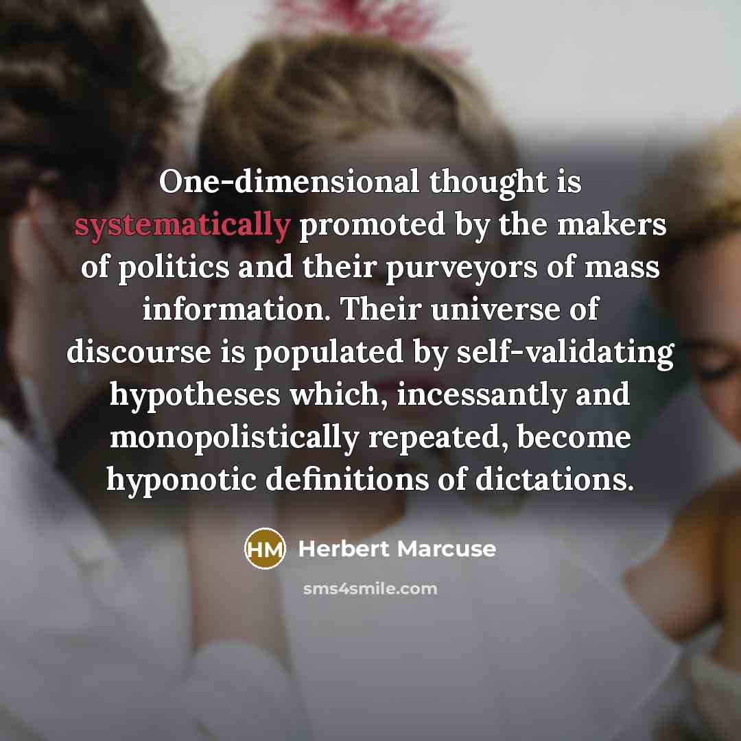“One-dimensional thought is systematically promoted by the makers of politics and their purveyors of mass information. Their universe of discourse is populated by self-validating hypotheses which, incessantly and monopolistically repeated, become hyponotic definitions of dictations.” quote by Herbert Marcuse