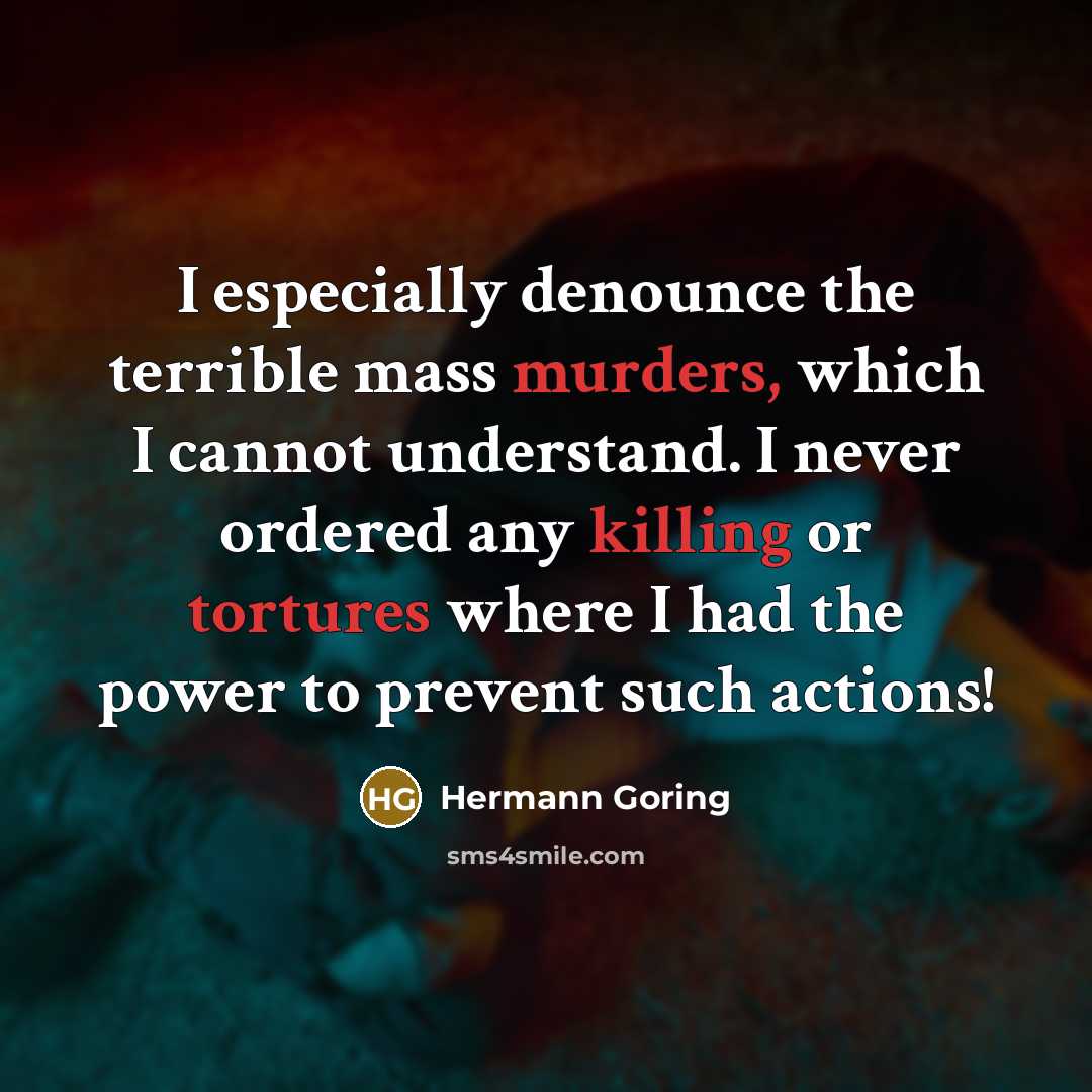 “I especially denounce the terrible mass murders, which I cannot understand. I never ordered any killing or tortures where I had the power to prevent such actions!” quote by Hermann Goring