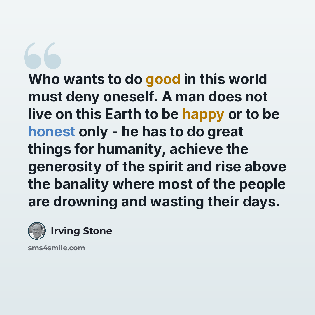 “Who wants to do good in this world must deny oneself. A man does not live on this Earth to be happy or to be honest only - he has to do great things for humanity, achieve the generosity of the spirit and rise above the banality where most of the people are drowning and wasting their days.” quote by Irving Stone