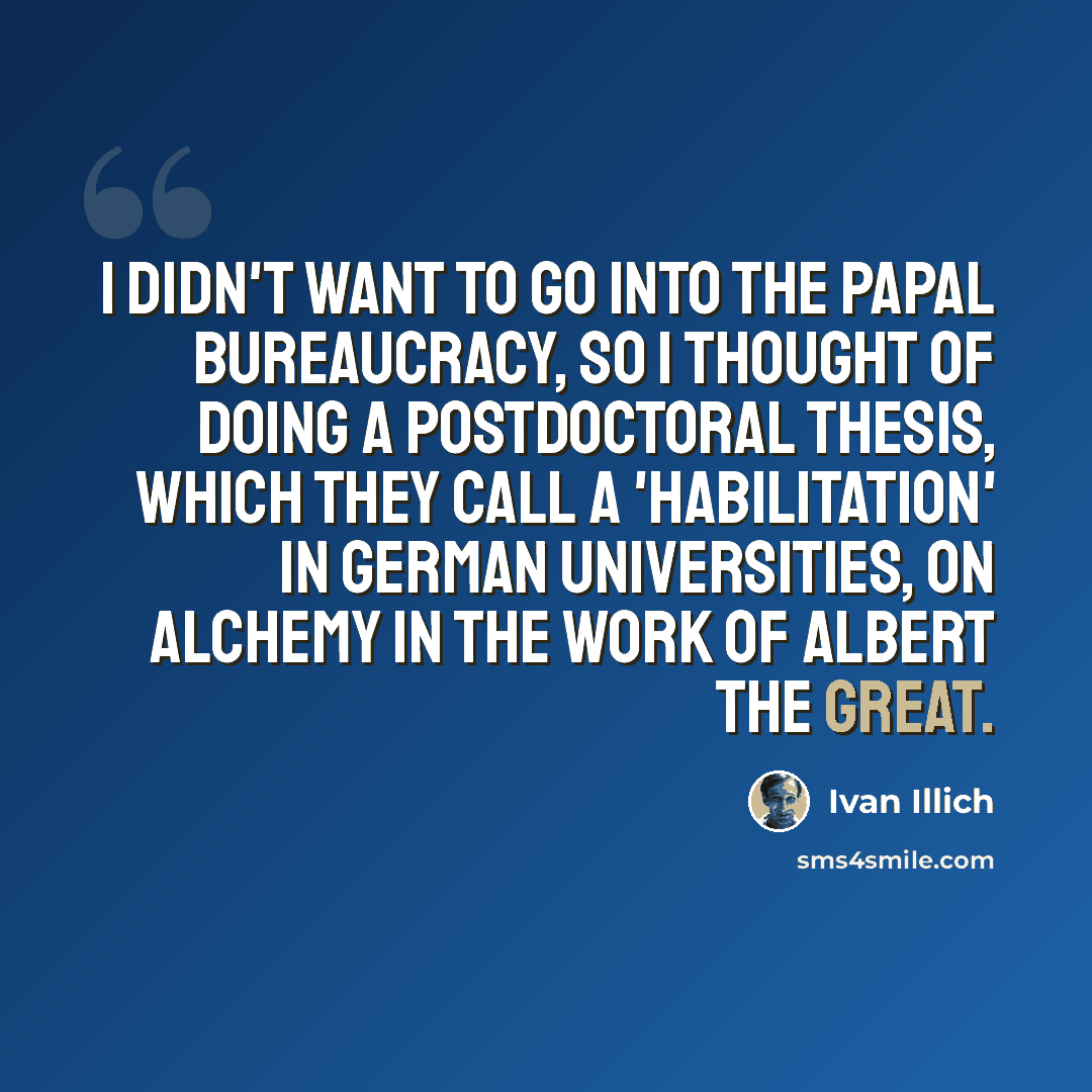 “I didn't want to go into the papal bureaucracy, so I thought of doing a postdoctoral thesis, which they call a 'Habilitation' in German universities, on alchemy in the work of Albert the Great.” quote by Ivan Illich