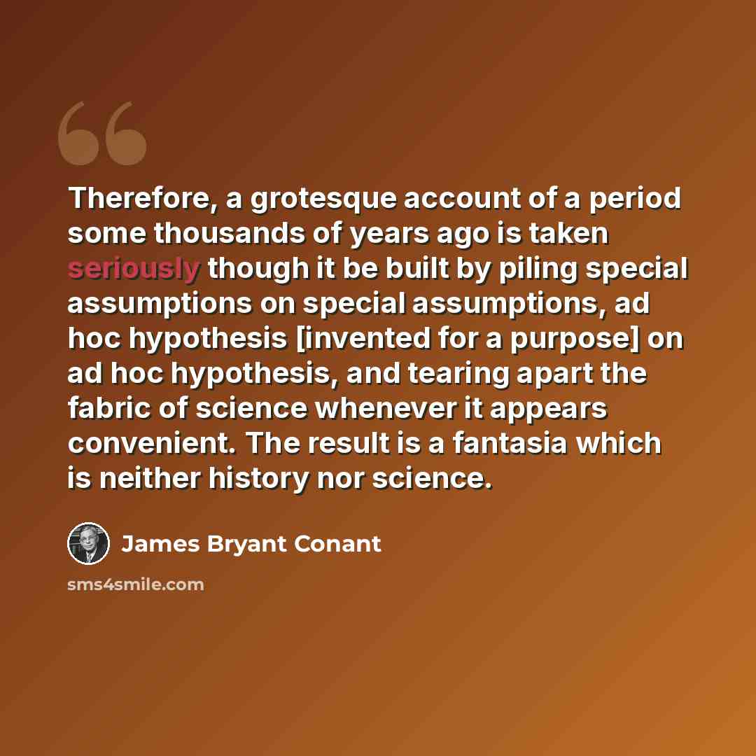 “Therefore, a grotesque account of a period some thousands of years ago is taken seriously though it be built by piling special assumptions on special assumptions, ad hoc hypothesis [invented for a purpose] on ad hoc hypothesis, and tearing apart the fabric of science whenever it appears…” quote by James Bryant Conant