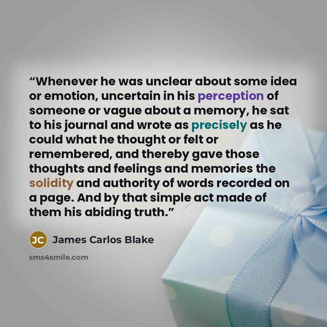 “Whenever he was unclear about some idea or emotion, uncertain in his perception of someone or vague about a memory, he sat to his journal and wrote as precisely as he could what he thought or felt or remembered, and thereby gave those thoughts and feelings and memories the solidity and authority…” quote by James Carlos Blake
