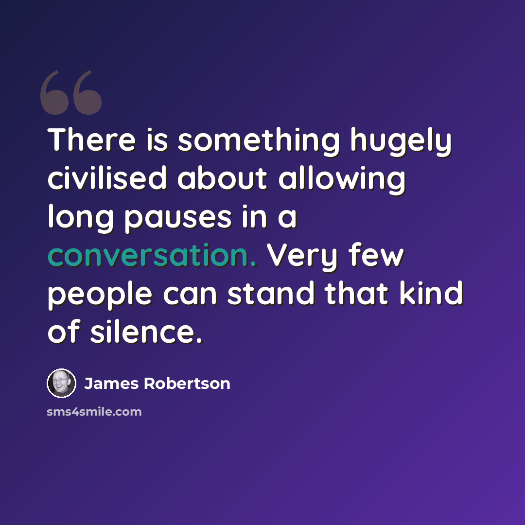“There is something hugely civilised about allowing long pauses in a conversation. Very few people can stand that kind of silence.” quote by James Robertson