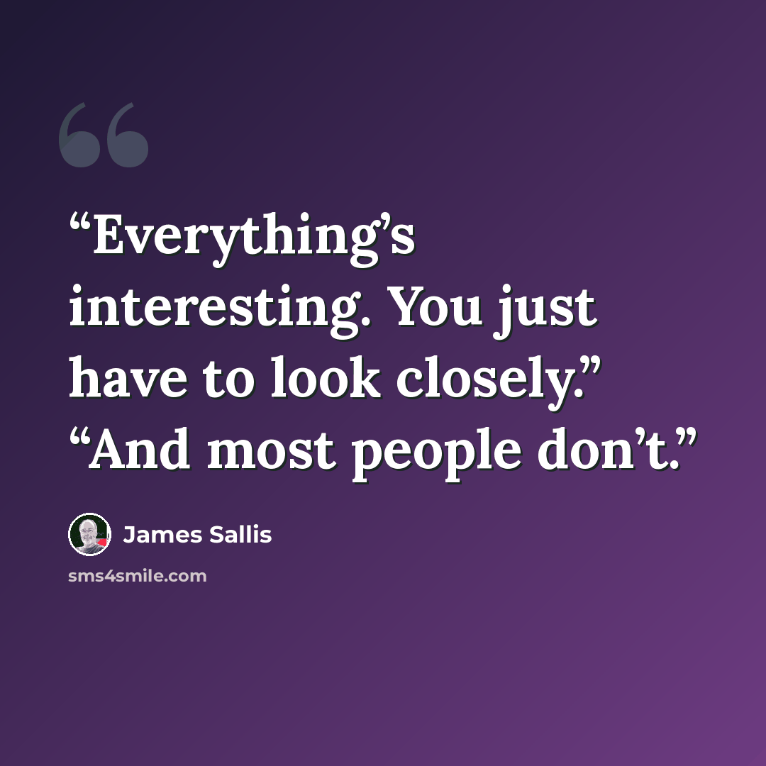 “Everything’s interesting. You just have to look closely.” “And most people don’t.” quote by James Sallis