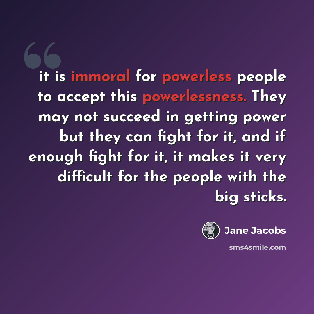 “it is immoral for powerless people to accept this powerlessness. They may not succeed in getting power but they can fight for it, and if enough fight for it, it makes it very difficult for the people with the big sticks.” quote by Jane Jacobs