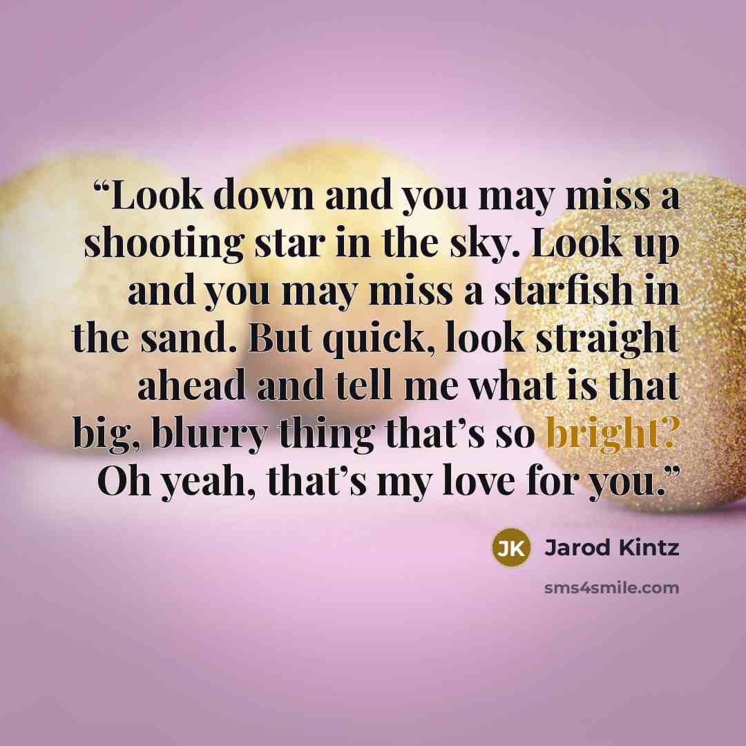 “Look down and you may miss a shooting star in the sky. Look up and you may miss a starfish in the sand. But quick, look straight ahead and tell me what is that big, blurry thing that’s so bright? Oh yeah, that’s my love for you.” quote by Jarod Kintz