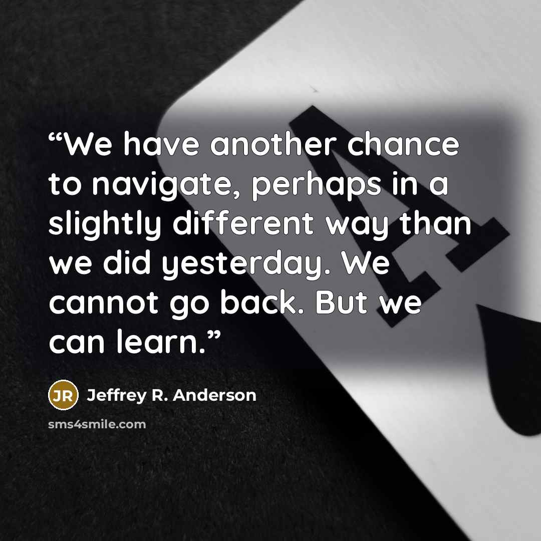 “We have another chance to navigate, perhaps in a slightly different way than we did yesterday. We cannot go back. But we can learn.” quote by Jeffrey R. Anderson