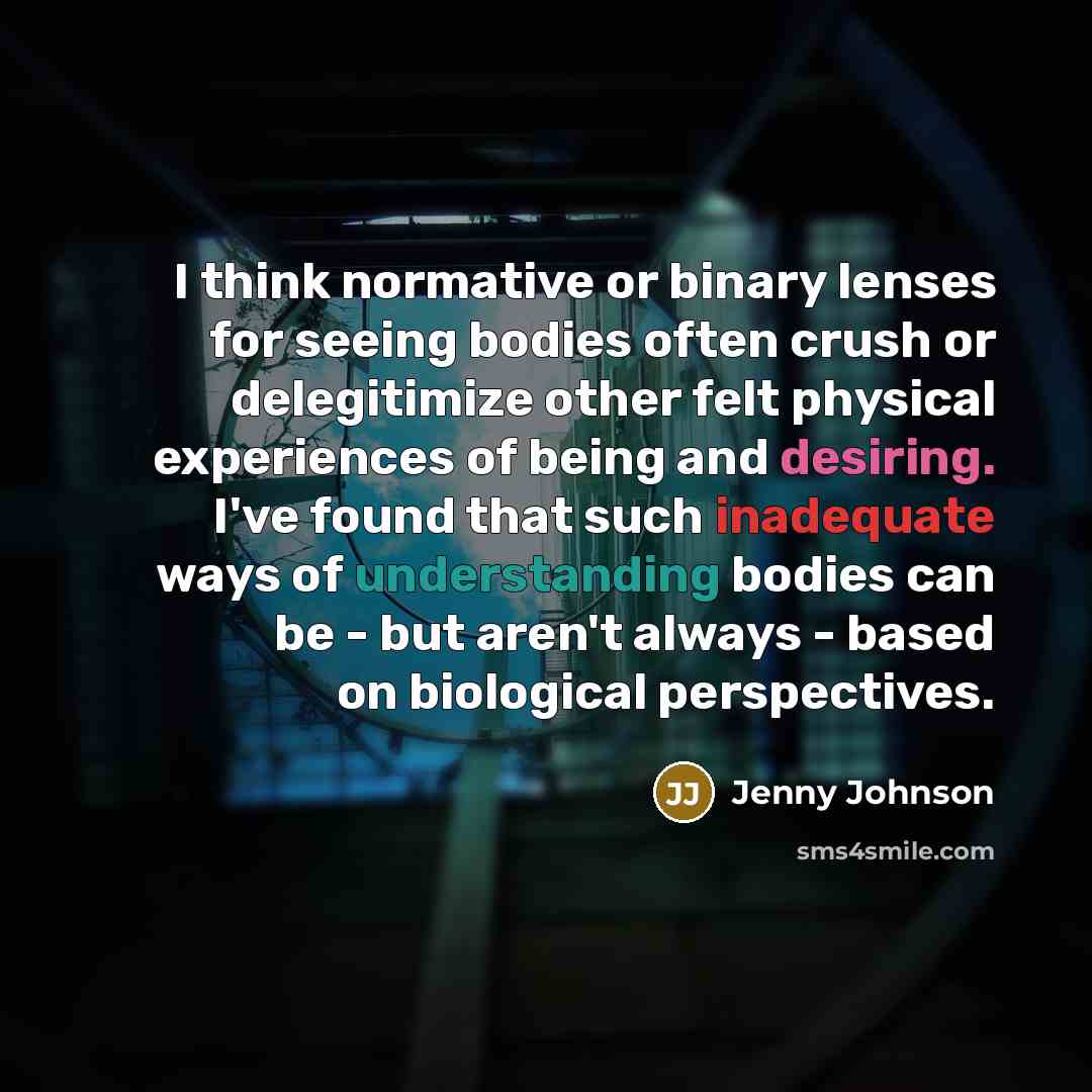 “I think normative or binary lenses for seeing bodies often crush or delegitimize other felt physical experiences of being and desiring. I've found that such inadequate ways of understanding bodies can be - but aren't always - based on biological perspectives.” quote by Jenny Johnson