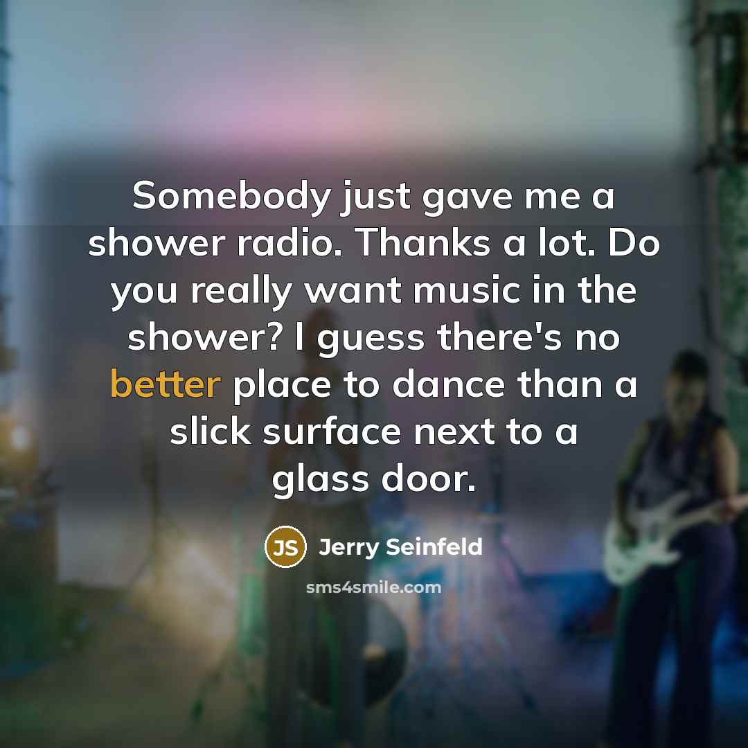 “Somebody just gave me a shower radio. Thanks a lot. Do you really want music in the shower? I guess there's no better place to dance than a slick surface next to a glass door.” quote by Jerry Seinfeld