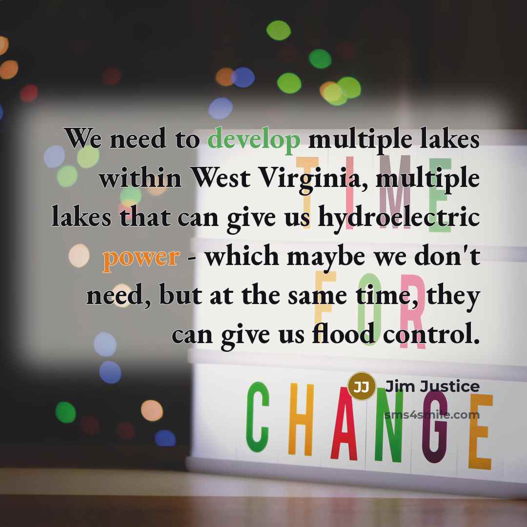 “We need to develop multiple lakes within West Virginia, multiple lakes that can give us hydroelectric power - which maybe we don't need, but at the same time, they can give us flood control.” quote by Jim Justice