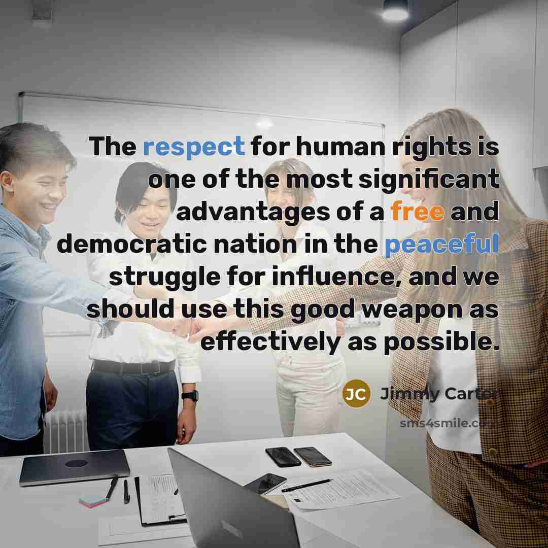 “The respect for human rights is one of the most significant advantages of a free and democratic nation in the peaceful struggle for influence, and we should use this good weapon as effectively as possible.” quote by Jimmy Carter