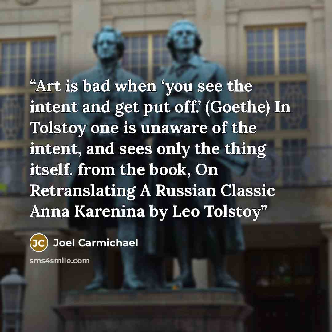 “Art is bad when ‘you see the intent and get put off.’ (Goethe) In Tolstoy one is unaware of the intent, and sees only the thing itself. from the book, On Retranslating A Russian Classic Anna Karenina by Leo Tolstoy” quote by Joel Carmichael
