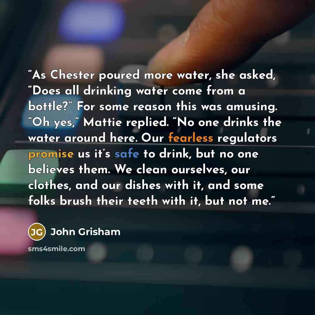 “As Chester poured more water, she asked, “Does all drinking water come from a bottle?” For some reason this was amusing. “Oh yes,” Mattie replied. “No one drinks the water around here. Our fearless regulators promise us it’s safe to drink, but no one believes them. We clean ourselves, our clothes…” quote by John Grisham