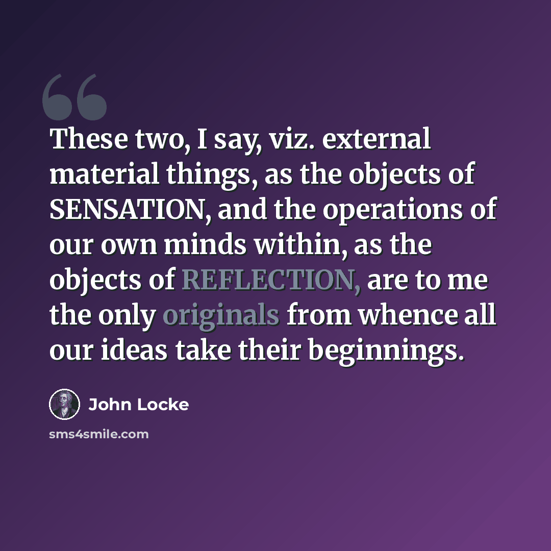 “These two, I say, viz. external material things, as the objects of SENSATION, and the operations of our own minds within, as the objects of REFLECTION, are to me the only originals from whence all our ideas take their beginnings.” quote by John Locke