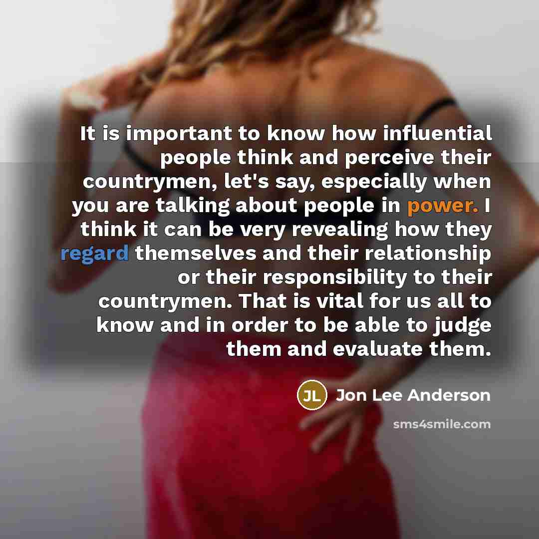 “It is important to know how influential people think and perceive their countrymen, let's say, especially when you are talking about people in power. I think it can be very revealing how they regard themselves and their relationship or their responsibility to their countrymen. That is vital for us…” quote by Jon Lee Anderson