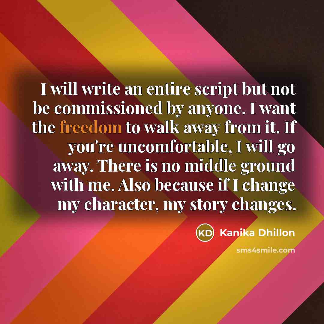 “I will write an entire script but not be commissioned by anyone. I want the freedom to walk away from it. If you're uncomfortable, I will go away. There is no middle ground with me. Also because if I change my character, my story changes.” quote by Kanika Dhillon