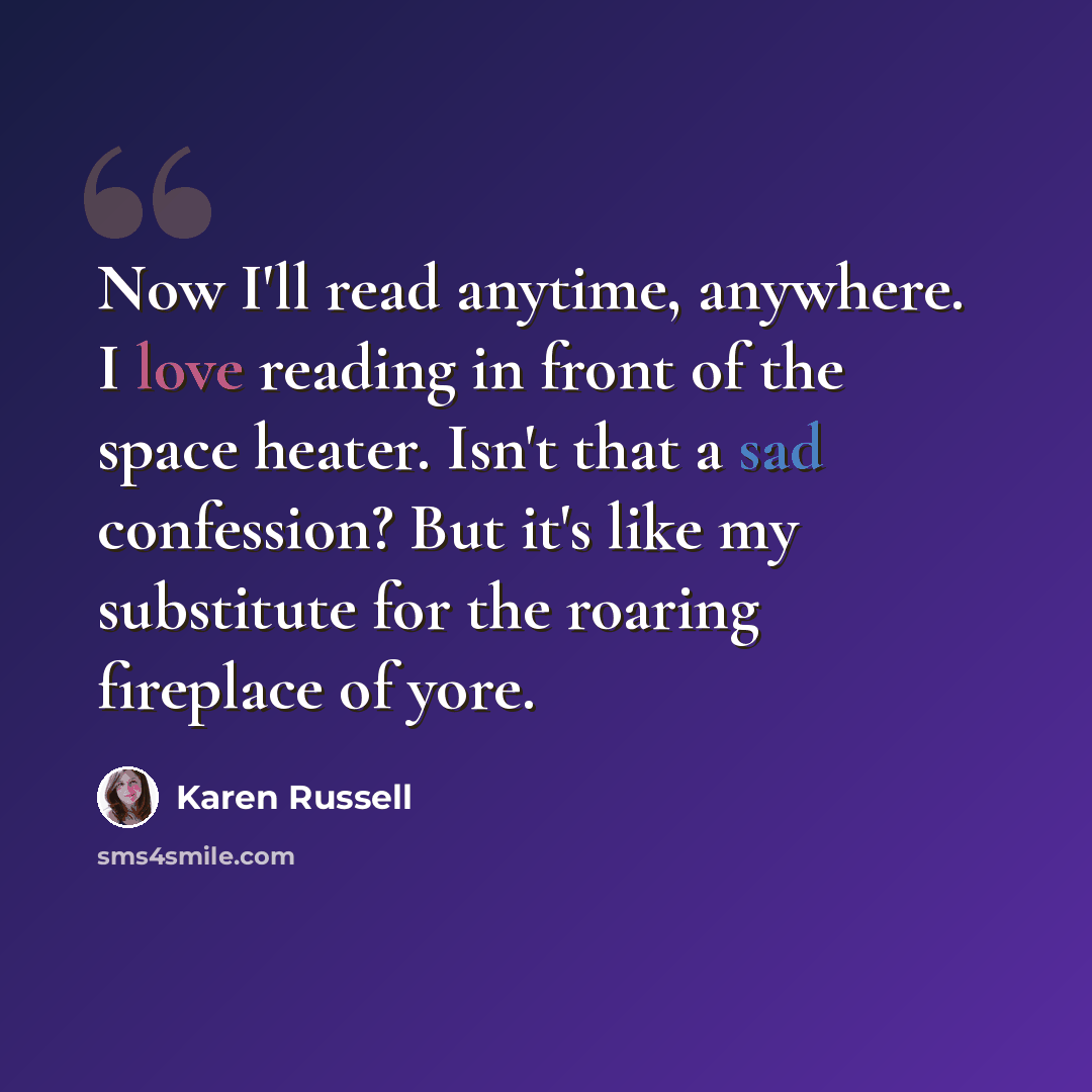 “Now I'll read anytime, anywhere. I love reading in front of the space heater. Isn't that a sad confession? But it's like my substitute for the roaring fireplace of yore.” quote by Karen Russell
