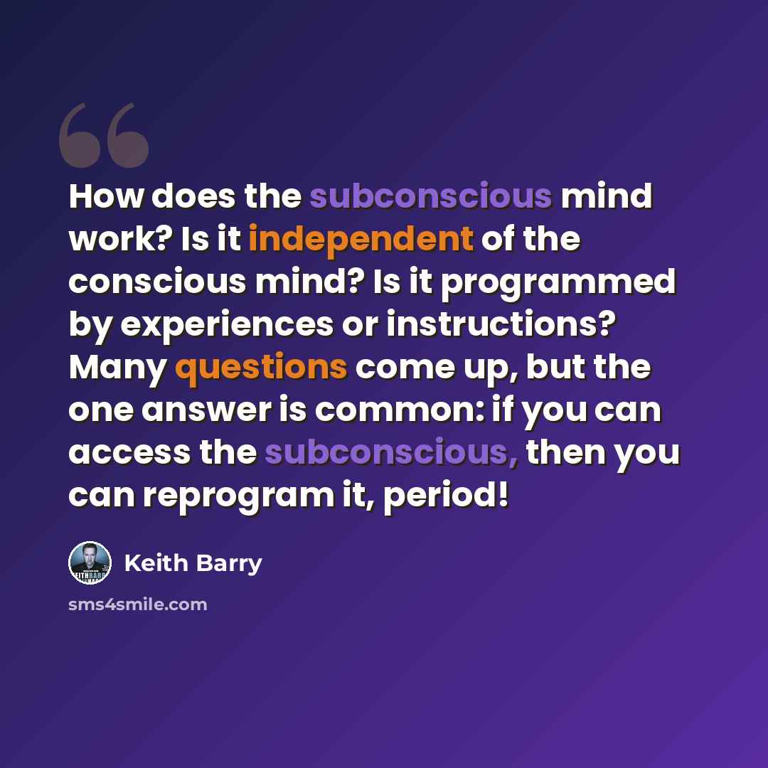 “How does the subconscious mind work? Is it independent of the conscious mind? Is it programmed by experiences or instructions? Many questions come up, but the one answer is common: if you can access the subconscious, then you can reprogram it, period!” quote by Keith Barry