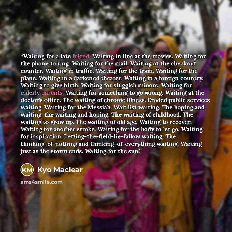 “Waiting for a late friend. Waiting in line at the movies. Waiting for the phone to ring. Waiting for the mail. Waiting at the checkout counter. Waiting in traffic. Waiting for the train. Waiting for the plane. Waiting in a darkened theater. Waiting in a foreign country. Waiting to give birth…” quote by Kyo Maclear