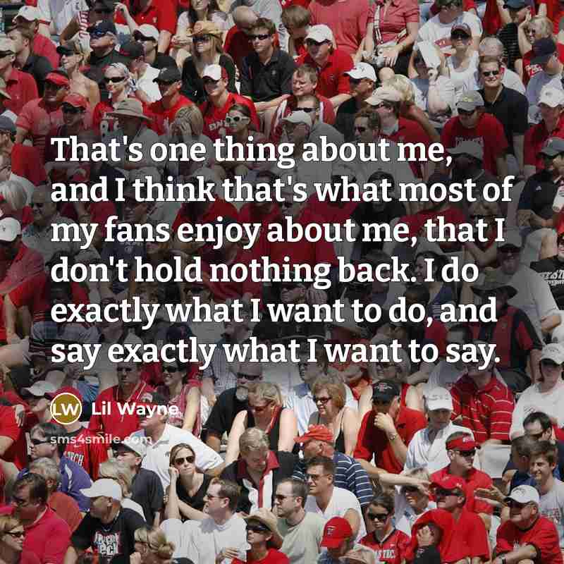 “That's one thing about me, and I think that's what most of my fans enjoy about me, that I don't hold nothing back. I do exactly what I want to do, and say exactly what I want to say.” quote by Lil Wayne