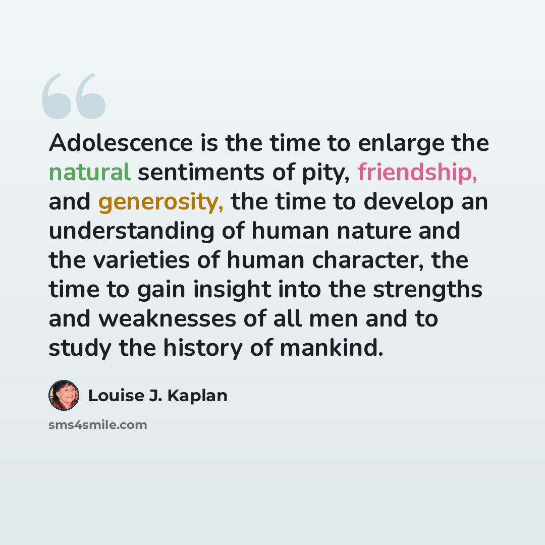 “Adolescence is the time to enlarge the natural sentiments of pity, friendship, and generosity, the time to develop an understanding of human nature and the varieties of human character, the time to gain insight into the strengths and weaknesses of all men and to study the history of mankind.” quote by Louise J. Kaplan