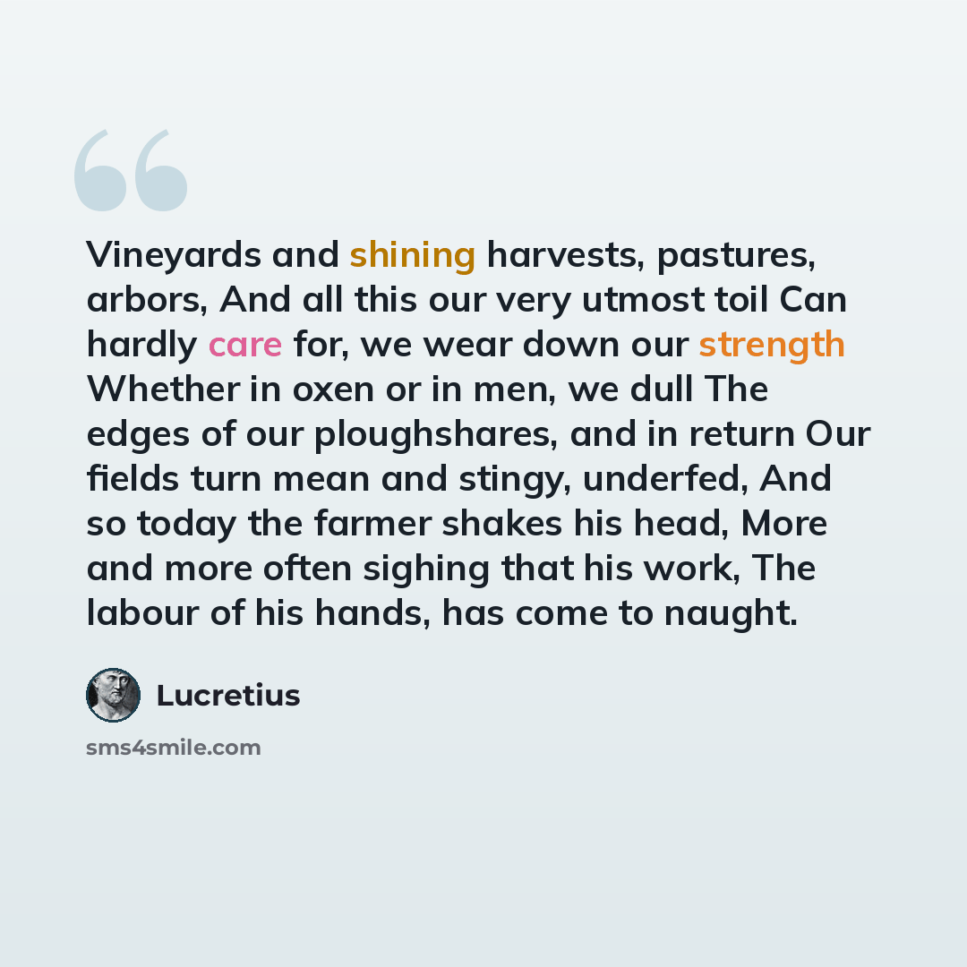 “Vineyards and shining harvests, pastures, arbors, And all this our very utmost toil Can hardly care for, we wear down our strength Whether in oxen or in men, we dull The edges of our ploughshares, and in return Our fields turn mean and stingy, underfed, And so today the farmer shakes his head…” quote by Lucretius