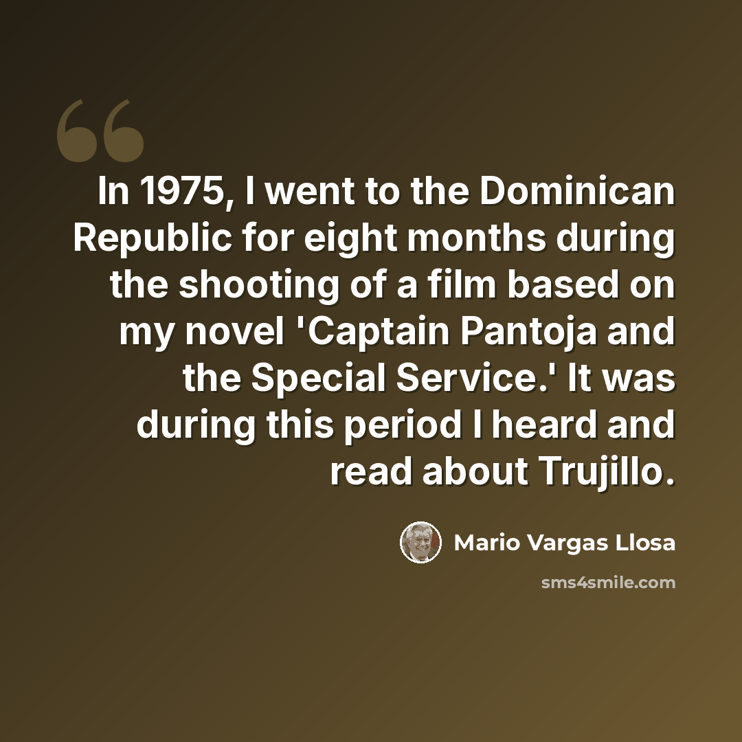 “In 1975, I went to the Dominican Republic for eight months during the shooting of a film based on my novel 'Captain Pantoja and the Special Service.' It was during this period I heard and read about Trujillo.” quote by Mario Vargas Llosa