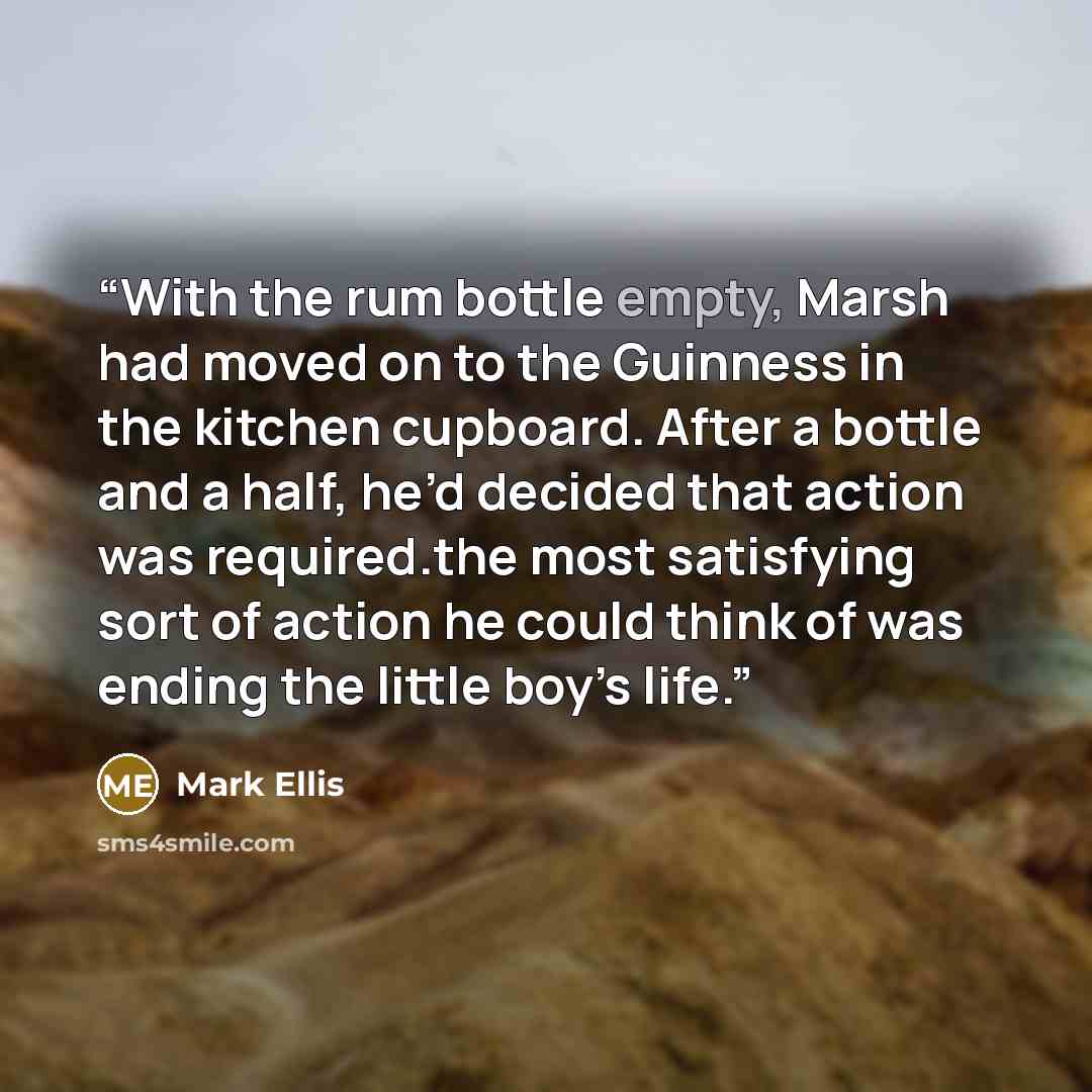 “With the rum bottle empty, Marsh had moved on to the Guinness in the kitchen cupboard. After a bottle and a half, he’d decided that action was required.the most satisfying sort of action he could think of was ending the little boy’s life.” quote by Mark Ellis