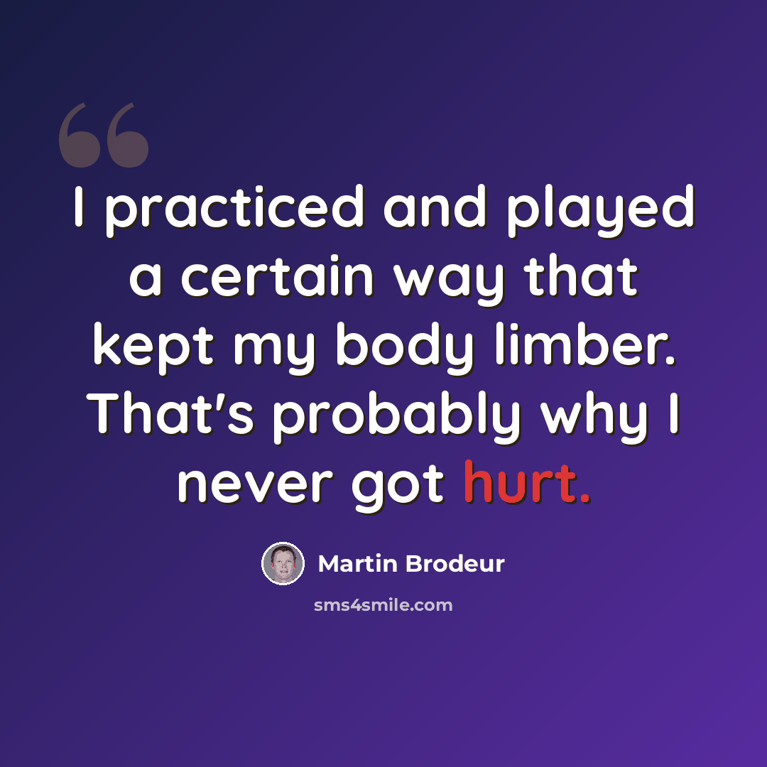 “I practiced and played a certain way that kept my body limber. That's probably why I never got hurt.” quote by Martin Brodeur