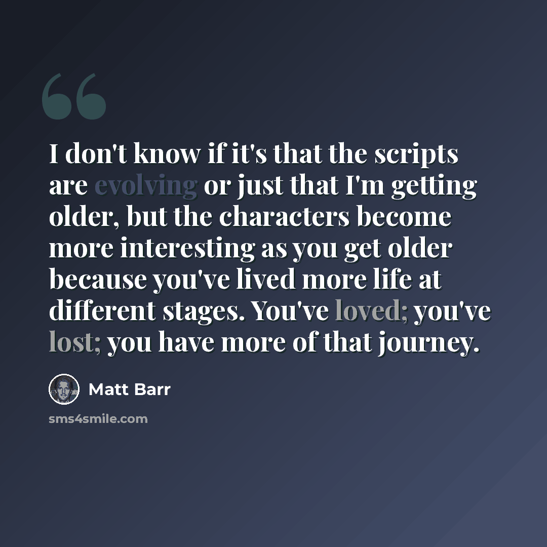 “I don't know if it's that the scripts are evolving or just that I'm getting older, but the characters become more interesting as you get older because you've lived more life at different stages. You've loved; you've lost; you have more of that journey.” quote by Matt Barr