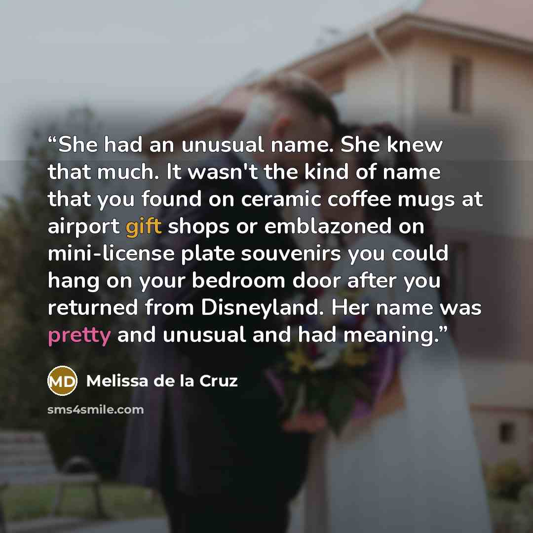 “She had an unusual name. She knew that much. It wasn't the kind of name that you found on ceramic coffee mugs at airport gift shops or emblazoned on mini-license plate souvenirs you could hang on your bedroom door after you returned from Disneyland. Her name was pretty and unusual and had meaning.” quote by Melissa de la Cruz