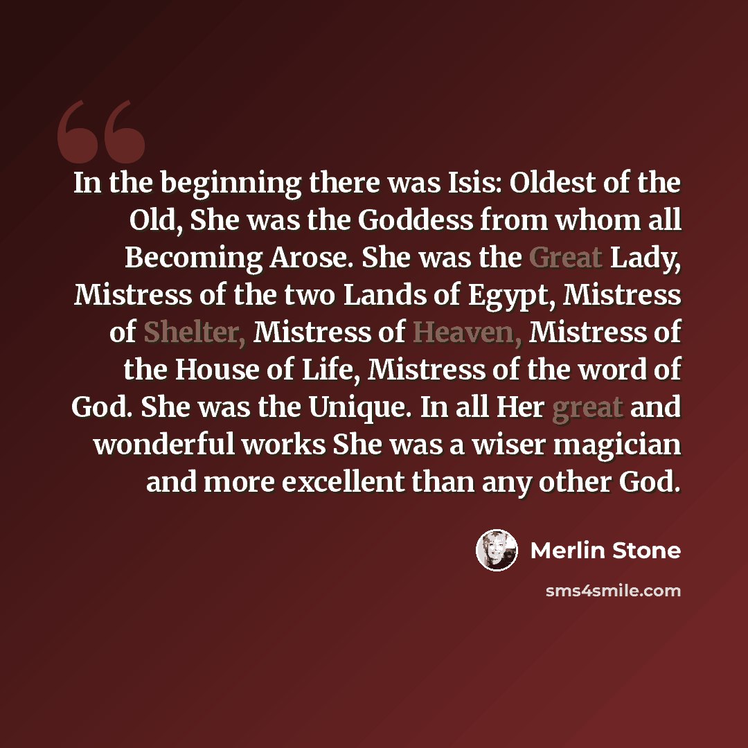 “In the beginning there was Isis: Oldest of the Old, She was the Goddess from whom all Becoming Arose. She was the Great Lady, Mistress of the two Lands of Egypt, Mistress of Shelter, Mistress of Heaven, Mistress of the House of Life, Mistress of the word of God. She was the Unique. In all Her…” quote by Merlin Stone