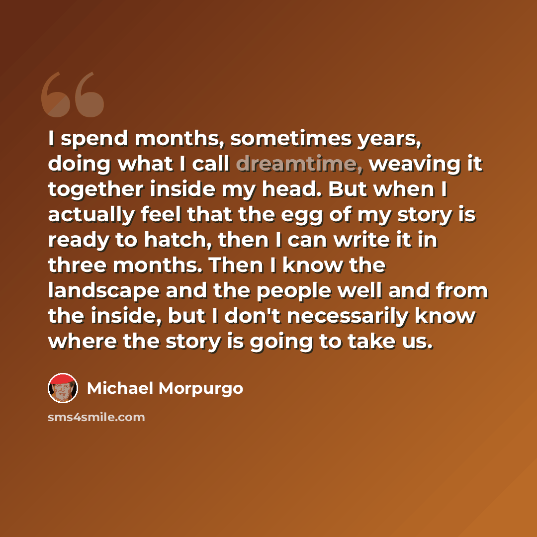 “I spend months, sometimes years, doing what I call dreamtime, weaving it together inside my head. But when I actually feel that the egg of my story is ready to hatch, then I can write it in three months. Then I know the landscape and the people well and from the inside, but I don't necessarily…” quote by Michael Morpurgo